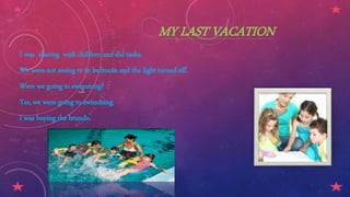 MY LAST VACATION
I was sharing with children and did tasks.
We were not seeing tv in bedroom and the light turned off.
Were we going to swimming?
Yes, we were going to swimming.
I was buying the brundo.
 