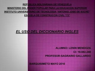 REPUBLICA BOLIVARANA DE VENEZUELA
MINISTERIO DEL PODER POPULAR PARA LA EDUCACION SUPERIOR
INSTITUTO UNIVERSITARIO DE TECNOLOGIA “ANTONIO JOSE DE SUCRE”
ESCUELA DE CONSTRUCCIN CIVIL “73”
EL USO DEL DICCIONARIO INGLES
ALUMNO: LENIN MENDOZA
CI: 19.982.248
PROFESOR:SAGRARIO GALLARDO
BARQUISIMETO MAYO 2016
 