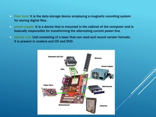  Disk hard: It is the data storage device employing a magnetic recording system
for storing digital files .
 power supply: It is a device that is mounted in the cabinet of the computer and is
basically responsible for transforming the alternating current power line
 optical unit: Unit consisting of a laser that can read and record certain formats .
It is present in readers and CD and DVD.
 