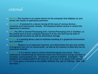  Monitor: The monitor is an output device for the computer that displays on your
screen the results of operations performe
 Key board: A keyboard is a device having all the keys of various devices ,
machines and instruments. Usually , the keyboard allows control or control the
apparatus in question .
 CPU: The CPU or Central Processing Unit ( Central Processing Unit in Castilian ) is
the central part of every computer because it is the one that has the task of
processing all functions as well as information storage
 Mouse: is a pointing device used to facilitate handling of a graphical environment
on a computer
 Memory: Memory is an important resource, as it determines the size and number
of programs that can run concurrently , as well as the amount of data that can be
processed instantly.
 Speakers: It is a device used to convert electrical signals into sound . This is
achieved by transforming the electrical waves into mechanical energy and then in
acoustics, sound speaker out , reproduced, outward amplified . Examples: " The
speakers are indispensable in the party for the music to be played with intensity,"
or " If the policy is directed to the public without the use of talking , they will
not hear ."
external
 