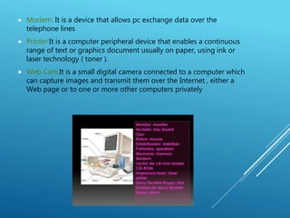  Modem: It is a device that allows pc exchange data over the
telephone lines
 Printer:It is a computer peripheral device that enables a continuous
range of text or graphics document usually on paper, using ink or
laser technology ( toner ).
 Web Cam:It is a small digital camera connected to a computer which
can capture images and transmit them over the Internet , either a
Web page or to one or more other computers privately
 