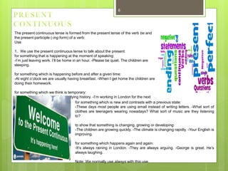 6
The present continuous tense is formed from the present tense of the verb be and
the present participle (-ing form) of a verb:
Use
1. We use the present continuous tense to talk about the present:
for something that is happening at the moment of speaking:
-I’m just leaving work. I’ll be home in an hour. -Please be quiet. The children are
sleeping.
for something which is happening before and after a given time:
-At eight o’clock we are usually having breakfast. -When I get home the children are
doing their homework.
for something which we think is temporary:
-Michael is at university. He’s studying history. -I’m working in London for the next
two weeks. for something which is new and contrasts with a previous state:
-These days most people are using email instead of writing letters. -What sort of
clothes are teenagers wearing nowadays? What sort of music are they listening
to?
to show that something is changing, growing or developing:
-The children are growing quickly. -The climate is changing rapidly. -Your English is
improving.
for something which happens again and again:
-It’s always raining in London. -They are always arguing. -George is great. He’s
always laughing.
Note: We normally use always with this use.
 
