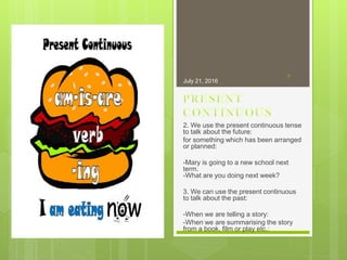 2. We use the present continuous tense
to talk about the future:
for something which has been arranged
or planned:
-Mary is going to a new school next
term.
-What are you doing next week?
3. We can use the present continuous
to talk about the past:
-When we are telling a story:
-When we are summarising the story
from a book, film or play etc.:
July 21, 2016
7
 
