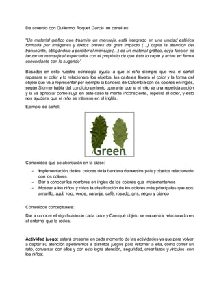 De acuerdo con Guillermo Roquet García un cartel es:
“Un material gráfico que trasmite un mensaje, está integrado en una unidad estética
formada por imágenes y textos breves de gran impacto (…) capta la atención del
transeúnte, obligándolo a percibir el mensaje (…) es un material gráfico, cuya función es
lanzar un mensaje al espectador con el propósito de que éste lo capte y actúe en forma
concordante con lo sugerido”
Basados en esto nuestra estrategia ayuda a que el niño siempre que vea el cartel
repasara el color y lo relacionara los objetos, los carteles llevara el color y la forma del
objeto que va a representar por ejemplo la bandera de Colombia con los colores en inglés,
según Skinner habla del condicionamiento operante que si el niño ve una repetida acción
y la va apropiar como suya en este caso la mente inconsciente, repetirá el color, y esto
nos ayudara que el niño se interese en el inglés.
Ejemplo de cartel:
Contenidos que se abordarán en la clase:
- Implementación de los colores de la bandera de nuestro país y objetos relacionado
con los colores
- Dar a conocer los nombres en ingles de los colores que implementemos
- Mostrar a los niños y niñas la clasificación de los colores más principales que son:
amarillo, azul, rojo, verde, naranja, café, rosado, gris, negro y blanco
Contenidos conceptuales:
Dar a conocer el significado de cada color y Con qué objeto se encuentra relacionado en
el entorno que lo rodea.
Actividad juego: estará presente en cada momento de las actividades ya que para volver
a captar su atención apelaremos a distintos juegos para retornar a ella, como correr un
rato, conversar con ellos y con esto logra atención, seguridad, crear lazos y vínculos con
los niños;
 