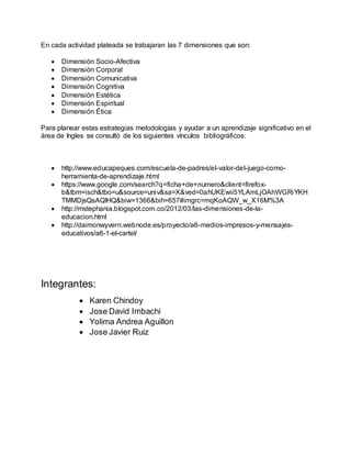 En cada actividad plateada se trabajaran las 7 dimensiones que son:
 Dimensión Socio-Afectiva
 Dimensión Corporal
 Dimensión Comunicativa
 Dimensión Cognitiva
 Dimensión Estética
 Dimensión Espiritual
 Dimensión Ética
Para planear estas estrategias metodologías y ayudar a un aprendizaje significativo en el
área de Ingles se consultó de los siguientes vínculos bibliográficos:
 http://www.educapeques.com/escuela-de-padres/el-valor-del-juego-como-
herramienta-de-aprendizaje.html
 https://www.google.com/search?q=ficha+de+numero&client=firefox-
b&tbm=isch&tbo=u&source=univ&sa=X&ved=0ahUKEwii5YLAmLjOAhWGRiYKH
TMMDjsQsAQIHQ&biw=1366&bih=657#imgrc=mqKoAQW_w_X16M%3A
 http://mstephania.blogspot.com.co/2012/03/las-dimensiones-de-la-
educacion.html
 http://daimonwyvern.webnode.es/proyecto/a6-medios-impresos-y-mensajes-
educativos/a6-1-el-cartel/
Integrantes:
 Karen Chindoy
 Jose David Imbachi
 Yolima Andrea Aguillon
 Jose Javier Ruiz
 