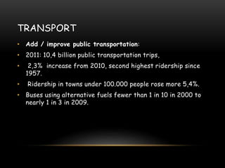 TRANSPORT
• Add / improve public transportation:
• 2011: 10,4 billion public transportation trips,
• 2,3% increase from 2010, second highest ridership since
1957.
• Ridership in towns under 100.000 people rose more 5,4%.
• Buses using alternative fuels fewer than 1 in 10 in 2000 to
nearly 1 in 3 in 2009.
 