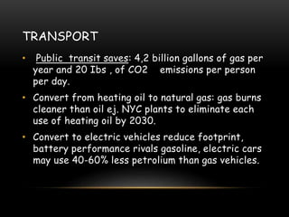 TRANSPORT
• Public transit saves: 4,2 billion gallons of gas per
year and 20 Ibs , of CO2 emissions per person
per day.
• Convert from heating oil to natural gas: gas burns
cleaner than oil ej. NYC plants to eliminate each
use of heating oil by 2030.
• Convert to electric vehicles reduce footprint,
battery performance rivals gasoline, electric cars
may use 40-60% less petrolium than gas vehicles.
 