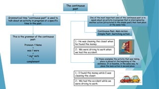 The continuous
past
Grammatical time "continuous past" is used to
talk about an activity in progress at a specific
time in the past.
This is the grammar of the continuous
past:
Pronoun / Name
+
was / were
+
"-ing" verb
+
complement
One of the most important uses of the continuous past is to
speak about an activity in progress that is interrupted by
another action (structured in the simple past) that took place
at the same time.
Continuous Past: Main Action
Simple Past: Switching action
1.- He was cleaning the closet when
he found the money.
2.- We were driving to work when
we had the accident.
In these examples the activity that was taking
place is placed at the beginning of the
sentence. It is feasible, in the same way, to
place the main action in second place.
1.- I found the money while I was
cleaning the closet.
2.- We had the accident while we
were driving to work.
 