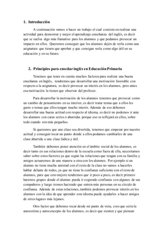 1. Introducción
A continuación vamos a hacer un trabajo el cual consiste en realizar una
actividad para demostrar y mejor el aprendizaje-enseñanza del inglés, es decir
que se vuelva algo más llamativo para los alumnos y que podamos provocar un
impacto en ellos. Queremos conseguir que los alumnos dejen de verla como una
asignatura que tienen que aprobar y que consigan verla como algo útil en su
educación y en su futuro.
2. Principios para enseñaringlés en EducaciónPrimaria
Tenemos que tener en cuenta muchos factores para realizar una buena
enseñanza en Inglés, tendremos que desarrollar una motivación favorable con
respecto a la asignatura, es decir provocar un interés en los alumnos, pero antes
esa motivación la tienen que observar del profesor.
Para desarrollar la motivación de los alumnos tenemos que provocar como
un cambio de pensamiento en su interior, es decir tratar temas que a ellos les
guste o temas que ellos tengan mucho interés. Además de eso debemos
desarrollar una buena actitud con respecto al idioma, es decir no podemos ir ante
los alumnos con caras series o aburridas porque eso se reflejará en ellos, sobre
todo cuando son más pequeños.
Si queremos que una clase sea divertida, tenemos que empezar por nuestra
actitud y conseguir tocar un punto donde a ellos podamos cambiarles de una
clase aburrida a una clase lúdica y útil.
También debemos poner atención en el ámbito social de los alumnos, es
decir tanto en sus relaciones dentro de la escuela como fuera de ella, necesitamos
saber sobre estos factores ya que según las relaciones que tengan con su familia y
amigos actuaremos de una manera u otra con los alumnos. Por ejemplo si un
alumno no tiene mucha amistad con el resto de la clase no vamos a hacerles
hablar delante de todos, ya que no tiene la confianza suficiente con el resto de
alumnos, para que esto mejore tendremos que ir poco a poco, es decir primero
haremos grupos donde el alumno pueda ir cogiendo confianza con algunos de sus
compañeros y luego iremos haciendo que entren más personas en su círculo de
confianza. Además de estas relaciones, también podemos provocar interés en los
alumnos con la idea de que aprender este idioma puede ayudarles a hacer amigos
de otros lugares más lejanos.
Otro factor que debemos tocar desde mi punto de vista, creo que sería la
autoestima y autoconcepto de los alumnos, es decir que sienten y que piensan
 