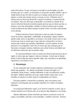sobre ellos mismo. Ya que a mi parecer esta edad se está formando estos dos
términos que voy a tratar y se encuentran en un periodo inestable, debido a que el
simple hecho de que otro niño no quiera ser su amigo, puede provocar que el
alumno se sienta mal consigo mismo o crea que no sirve. Podríamos usar el
idioma como un factor que desarrolle y mejore la confianza y la autoestima de
los alumnos. Hay otro factor que es destacable, el económico, el hecho de no
tener el suficiente bienestar económico puede provocar que ese dinero que hay se
destine a cosas más primordiales o debido a la falta económica que no pueda
recibir la educación que debería porque no puede entrar a un centro especializado
en los idiomas.
Podemos destacar el factor intelectual, es decir no todos los alumnos
tienen las mismas capacidades y habilidades de aprendizaje, algunos alumnos
pueden tardar menos en aprenderse un temario y otro tardar un poco más. Lo que
tenemos que tener en cuenta aquí es que cada uno se desarrolla a su ritmo y
tenemos que realizar una enseñanza individualiza con ellos, además de tener
paciencia y no compararlos entre ellos. Si vemos que hay estrategias que no
funcionan con algunos alumnos tendremos que realizar diversas actividades por
las diferentes situaciones que nos pueden surgir.
En conclusión debemos tener en cuenta estos factores para provocar que el
inglés se vuelva algo que impacte o interese al alumno. Es decir que el alumno
desde su interior diga que quiere aprender inglés, que se produzca un aprendizaje
significativo con respecto a este.
3. Metodología
Es muy importante que los niños empiecen a familiarizarse con el inglés
desde muy pequeños. Así, además de aprender las bases del inglés y el
vocabulario desde jóvenes, también habituarán el oído a los diferentes sonidos
del inglés. También podríamos decir que según estudios cuanto antes se les
introduce un idioma a los niños mejor lo comprenderán en el futuro.
Pero para ayudarles a desarrollar su speaking, antes necesitamos estar
expuestos a listening para que así puedan reproducir los sonidos sin ninguna
dificultad.
Un consejo que deberíamos seguir, es no forzar la situación, es decir que se
sientan cómodos con el idioma, para así no parezca algo obligatorio o un castigo.
Además deberíamos utilizar materiales que llamen su atención a través de
juegos o actividades, películas o series animadas, o también canciones. Tenemos
 