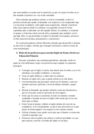 que tener también en cuenta usar la repetición, ya que a lo mejor los niños no te
han atendido la primera vez o no te han entendido.
Otros métodos que podemos utilizar es el de la comunidad, es decir el
profesor está ahí para ayudar al alumnado con respecto a si no comprenden algo
o si necesitan vocabulario sobre algún tema en particular. Además el profesor
debe crear espacios donde la confianza y la seguridad crezcan de forma
espontánea para el adecuado uso del segundo idioma. Los alumnos se sentarían
en grupos y el docente estará cerca de ellos y preparado para ayudarles con lo
que haga falta. Lo que pretenden es reducir la ansiedad en los grupos, promover
la libre expresión de ideas, pensamientos y sentimientos.
En conclusión podemos utilizar diferentes métodos para desarrollar o alcanzar
un alto nivel en inglés, solo hay que conseguir motivación o interés a través de
estas metodologías.
4. Roles de los profesores para enseñarInglés de forma efectiva en
EducaciónPrimaria
Para que se produzca una enseñanza-aprendizaje adecuada, desde mi
punto de vista deberíamos exigir a los profesores que cumplan los siguientes
principios:
 Conseguir que el inglés se vuelva más natural para los niños y no se les
introduzca con simple vocabulario u oraciones.
 Crear un inglés didáctico y lúdico para los alumnos.
 Realizar un inglés útil y que se pueda utilizar en la vida diaria.
 Usar herramientas que provoquen interés en los alumnos, como por
ejemplo canciones, películas o series de dibujos animados, juegos,
etc…
 Mostrar al alumnado que pueden utilizarlo como una herramienta y
que les sirva para conocer a personas de otros lugares.
 Evitar que las clases se conviertan en todos los alumnos sentados
estudiando o leyendo un texto en inglés sobre temas que no les será
útiles para su futuro.
 Evitar forzar al alumno a hablar en inglés delante del resto de sus
compañeros, si no está preparado, ya que lo que provocará eso es que
piense de forma negativa con respecto a este e intente evitarlo.
 Utilizar el alumno tutor, puede servir para que el alumno se sienta más
cómodo al aprender este.
 Promover entre los padres que utilicen o realicen actividades en casa
para mejorar y motivar el estudio del inglés en sus hijos.
 