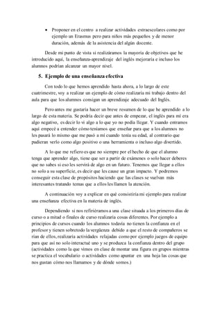  Proponer en el centro a realizar actividades extraescolares como por
ejemplo un Erasmus pero para niños más pequeños y de menor
duración, además de la asistencia del algún docente.
Desde mi punto de vista si realizáramos la mayoría de objetivos que he
introducido aquí, la enseñanza-aprendizaje del inglés mejoraría e incluso los
alumnos podrían alcanzar un mayor nivel.
5. Ejemplo de una enseñanza efectiva
Con todo lo que hemos aprendido hasta ahora, a lo largo de este
cuatrimestre, voy a realizar un ejemplo de cómo realizaría mi trabajo dentro del
aula para que los alumnos consigan un aprendizaje adecuado del Inglés.
Pero antes me gustaría hacer un breve resumen de lo que he aprendido a lo
largo de esta materia. Se podría decir que antes de empezar, el inglés para mí era
algo negativo, es decir lo vi algo a lo que yo no podía llegar. Y cuando entramos
aquí empecé a entender cómo teníamos que enseñar para que a los alumnos no
les pasará lo mismo que me pasó a mí cuando tenía su edad, al contrario que
pudieran verlo como algo positivo o una herramienta o incluso algo divertido.
A lo que me refiero es que no siempre por el hecho de que el alumno
tenga que aprender algo, tiene que ser a partir de exámenes o solo hacer deberes
que no sabes si eso les servirá de algo en un futuro. Tenemos que llegar a ellos
no solo a su superficie, es decir que les cause un gran impacto. Y podremos
conseguir esta clase de propósitos haciendo que las clases se vuelvan más
interesantes tratando temas que a ellos les llamen la atención.
A continuación voy a explicar en qué consistiría mi ejemplo para realizar
una enseñanza efectiva en la materia de inglés.
Dependiendo si nos refiriéramos a una clase situada a los primeros días de
curso o a mitad o finales de curso realizaría cosas diferentes. Por ejemplo a
principios de cursos cuando los alumnos todavía no tienen la confianza en el
profesor y tienen sobretodo la vergüenza debido a que el resto de compañeros se
rían de ellos, realizaría actividades relajadas como por ejemplo juegos de equipo
para que así no solo interactué uno y se produzca la confianza dentro del grupo
(actividades como la que vimos en clase de montar una figura en grupos mientras
se practica el vocabulario o actividades como apuntar en una hoja las cosas que
nos gustan cómo nos llamamos y de dónde somos.)
 