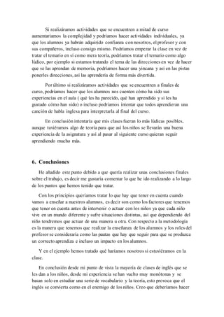 Si realizáramos actividades que se encuentren a mitad de curso
aumentaríamos la complejidad y podríamos hacer actividades individuales, ya
que los alumnos ya habrán adquirido confianza con nosotros, el profesor y con
sus compañeros, incluso consigo mismo. Podríamos empezar la clase en vez de
tratar el temario en sí como mera teoría, podríamos tratar el temario como algo
lúdico, por ejemplo si estamos tratando el tema de las direcciones en vez de hacer
que se las aprendan de memoria, podríamos hacer una yincana y así en las pistas
ponerles direcciones, así las aprendería de forma más divertida.
Por último si realizáramos actividades que se encuentren a finales de
curso, podríamos hacer que los alumnos nos cuenten cómo ha sido sus
experiencias en el aula ( qué les ha parecido, qué han aprendido y si les ha
gustado cómo han sido) o incluso podríamos intentar que todos aprendieran una
canción de habla inglesa para interpretarla al final del curso.
En conclusión intentaría que mis clases fueran lo más lúdicas posibles,
aunque tuviéramos algo de teoría para que así los niños se llevarán una buena
experiencia de la asignatura y así al pasar al siguiente curso quieran seguir
aprendiendo mucho más.
6. Conclusiones
He añadido este punto debido a que quería realizar unas conclusiones finales
sobre el trabajo, es decir me gustaría comentar lo que he ido realizando a lo largo
de los puntos que hemos tenido que tratar.
Con los principios queríamos tratar lo que hay que tener en cuenta cuando
vamos a enseñar a nuestros alumnos, es decir son como los factores que tenemos
que tener en cuenta antes de intervenir o actuar con los niños ya que cada niño
vive en un mundo diferente y sufre situaciones distintas, así que dependiendo del
niño tendremos que actuar de una manera u otra. Con respecto a la metodología
es la manera que tenemos que realizar la enseñanza de los alumnos y los roles del
profesor se consideraría como las pautas que hay que seguir para que se produzca
un correcto aprendiza e incluso un impacto en los alumnos.
Y en el ejemplo hemos tratado qué haríamos nosotros si estuviéramos en la
clase.
En conclusión desde mi punto de vista la mayoría de clases de inglés que se
les dan a los niños, desde mi experiencia se han vuelto muy monótonas y se
basan solo en estudiar una serie de vocabulario y la teoría, esto provoca que el
inglés se convierta como en el enemigo de los niños. Creo que deberíamos hacer
 