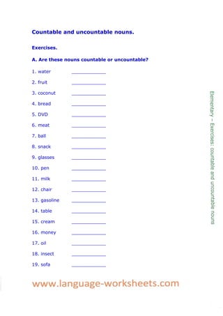 Countable and uncountable nouns.
Exercises.
A. Are these nouns countable or uncountable?
1. water ____________
2. fruit ____________
3. coconut ____________
4. bread ____________
5. DVD ____________
6. meat ____________
7. ball ____________
8. snack ____________
9. glasses ____________
10. pen ____________
11. milk ____________
12. chair ____________
13. gasoline ____________
14. table ____________
15. cream ____________
16. money ____________
17. oil ____________
18. insect ____________
19. sofa ____________
 