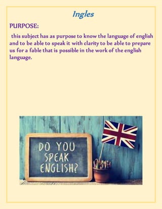 Ingles
PURPOSE:
this subject has as purpose to know the language of english
and to be able to speak it with clarity to be able to prepare
us for a fable that is possible in the work of the english
language.
 