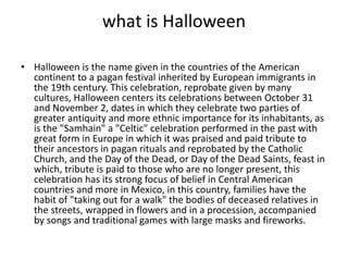 what is Halloween
• Halloween is the name given in the countries of the American
continent to a pagan festival inherited by European immigrants in
the 19th century. This celebration, reprobate given by many
cultures, Halloween centers its celebrations between October 31
and November 2, dates in which they celebrate two parties of
greater antiquity and more ethnic importance for its inhabitants, as
is the "Samhain" a "Celtic" celebration performed in the past with
great form in Europe in which it was praised and paid tribute to
their ancestors in pagan rituals and reprobated by the Catholic
Church, and the Day of the Dead, or Day of the Dead Saints, feast in
which, tribute is paid to those who are no longer present, this
celebration has its strong focus of belief in Central American
countries and more in Mexico, in this country, families have the
habit of "taking out for a walk" the bodies of deceased relatives in
the streets, wrapped in flowers and in a procession, accompanied
by songs and traditional games with large masks and fireworks.
 