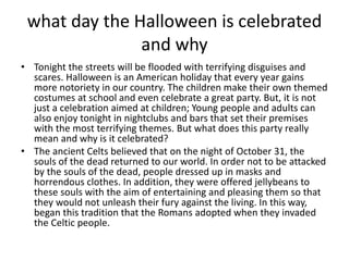 what day the Halloween is celebrated
and why
• Tonight the streets will be flooded with terrifying disguises and
scares. Halloween is an American holiday that every year gains
more notoriety in our country. The children make their own themed
costumes at school and even celebrate a great party. But, it is not
just a celebration aimed at children; Young people and adults can
also enjoy tonight in nightclubs and bars that set their premises
with the most terrifying themes. But what does this party really
mean and why is it celebrated?
• The ancient Celts believed that on the night of October 31, the
souls of the dead returned to our world. In order not to be attacked
by the souls of the dead, people dressed up in masks and
horrendous clothes. In addition, they were offered jellybeans to
these souls with the aim of entertaining and pleasing them so that
they would not unleash their fury against the living. In this way,
began this tradition that the Romans adopted when they invaded
the Celtic people.
 