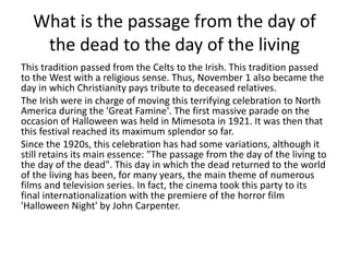 What is the passage from the day of
the dead to the day of the living
This tradition passed from the Celts to the Irish. This tradition passed
to the West with a religious sense. Thus, November 1 also became the
day in which Christianity pays tribute to deceased relatives.
The Irish were in charge of moving this terrifying celebration to North
America during the 'Great Famine'. The first massive parade on the
occasion of Halloween was held in Mimesota in 1921. It was then that
this festival reached its maximum splendor so far.
Since the 1920s, this celebration has had some variations, although it
still retains its main essence: "The passage from the day of the living to
the day of the dead". This day in which the dead returned to the world
of the living has been, for many years, the main theme of numerous
films and television series. In fact, the cinema took this party to its
final internationalization with the premiere of the horror film
'Halloween Night' by John Carpenter.
 
