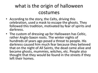 what is the origin of halloween
costumes
• According to the story, the Celts, driving this
celebration, used a mask to escape the ghosts. They
followed this tradition, motivated by fear of spirits and
darkness.
• The custom of dressing up for Halloween has Celtic,
rather Anglo-Saxon roots. The winter nights of
hundreds of years ago posed a threat to people. His
darkness caused him much fear because they believed
that on the night of All Saints, the dead came alive and
became ghosts, mummies, witches, etc. People also
thought that they would be found in the streets if they
left their homes.
 