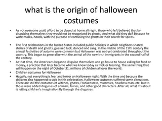what is the origin of halloween
costumes
• As not everyone could afford to be closed at home all night, those who left believed that by
disguising themselves they would not be recognized by ghosts. And what did they do? Because he
wore masks, hoods, with the purpose of confusing the ghosts in their search for spirits.
• The first celebrations in the United States included public holidays in which neighbors shared
stories of death and ghosts, guessed luck, danced and sang. In the middle of the 19th century the
annual festivities of autumn were common but Halloween was not yet celebrated throughout the
country. This began to generalize with the arrival of the new Irish immigrants in the second half of
the century.
• At that time, the Americans began to disguise themselves and go house to house asking for food or
money, a practice that later became what we know today as trick or treating. The same thing that
will happen on the night of October 31, millions of children all over the world.
• Children costumes for Halloween
• Happily, not everything is fear and terror on Halloween night. With the time and because the
children also happened to add in this celebration, Halloween costumes suffered some alterations.
There are still the costumes of witches, ghosts, Frankenstein, mummies, headless man, etc, but to
those were added disguises of animals, fairies, and other good characters. After all, what it's about
is letting children's imagination fly through the disguises.
 
