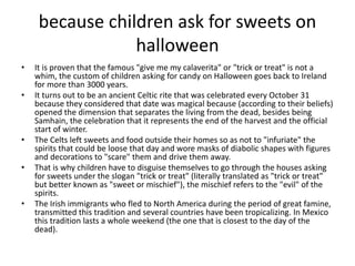 because children ask for sweets on
halloween
• It is proven that the famous "give me my calaverita" or "trick or treat" is not a
whim, the custom of children asking for candy on Halloween goes back to Ireland
for more than 3000 years.
• It turns out to be an ancient Celtic rite that was celebrated every October 31
because they considered that date was magical because (according to their beliefs)
opened the dimension that separates the living from the dead, besides being
Samhain, the celebration that it represents the end of the harvest and the official
start of winter.
• The Celts left sweets and food outside their homes so as not to "infuriate" the
spirits that could be loose that day and wore masks of diabolic shapes with figures
and decorations to "scare" them and drive them away.
• That is why children have to disguise themselves to go through the houses asking
for sweets under the slogan "trick or treat" (literally translated as "trick or treat"
but better known as "sweet or mischief"), the mischief refers to the "evil" of the
spirits.
• The Irish immigrants who fled to North America during the period of great famine,
transmitted this tradition and several countries have been tropicalizing. In Mexico
this tradition lasts a whole weekend (the one that is closest to the day of the
dead).
 