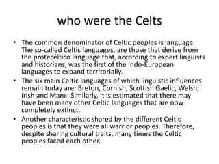who were the Celts
• The common denominator of Celtic peoples is language.
The so-called Celtic languages, are those that derive from
the protecéltico language that, according to expert linguists
and historians, was the first of the Indo-European
languages to expand territorially.
• The six main Celtic languages of which linguistic influences
remain today are: Breton, Cornish, Scottish Gaelic, Welsh,
Irish and Manx. Similarly, it is estimated that there may
have been many other Celtic languages that are now
completely extinct.
• Another characteristic shared by the different Celtic
peoples is that they were all warrior peoples. Therefore,
despite sharing cultural traits, many times the Celtic
peoples faced each other.
 
