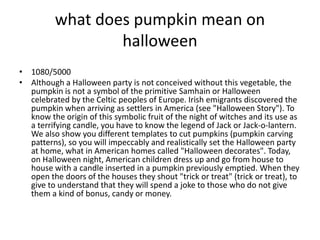 what does pumpkin mean on
halloween
• 1080/5000
• Although a Halloween party is not conceived without this vegetable, the
pumpkin is not a symbol of the primitive Samhain or Halloween
celebrated by the Celtic peoples of Europe. Irish emigrants discovered the
pumpkin when arriving as settlers in America (see "Halloween Story"). To
know the origin of this symbolic fruit of the night of witches and its use as
a terrifying candle, you have to know the legend of Jack or Jack-o-lantern.
We also show you different templates to cut pumpkins (pumpkin carving
patterns), so you will impeccably and realistically set the Halloween party
at home, what in American homes called "Halloween decorates". Today,
on Halloween night, American children dress up and go from house to
house with a candle inserted in a pumpkin previously emptied. When they
open the doors of the houses they shout "trick or treat" (trick or treat), to
give to understand that they will spend a joke to those who do not give
them a kind of bonus, candy or money.
 