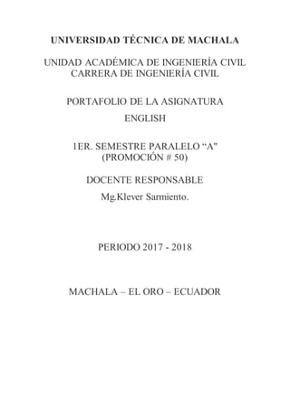UNIVERSIDAD TÉCNICA DE MACHALA
UNIDAD ACADÉMICA DE INGENIERÍA CIVIL
CARRERA DE INGENIERÍA CIVIL
PORTAFOLIO DE LA ASIGNATURA
ENGLISH
1ER. SEMESTRE PARALELO “A"
(PROMOCIÓN # 50)
DOCENTE RESPONSABLE
Mg.Klever Sarmiento.
PERIODO 2017 - 2018
MACHALA – EL ORO – ECUADOR
 