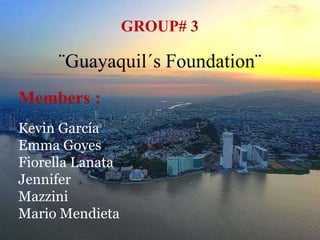 GROUP# 3
Members :
Kevin García
Emma Goyes
Fiorella Lanata
Jennifer
Mazzini
Mario Mendieta
¨Guayaquil´s Foundation¨
 