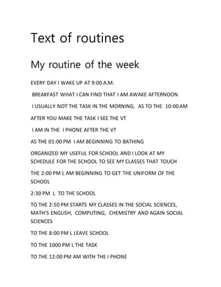 Text of routines
My routine of the week
EVERY DAY I WAKE UP AT 9:00 A.M.
BREAKFAST WHAT I CAN FIND THAT I AM AWAKE AFTERNOON
I USUALLY NOT THE TASK IN THE MORNING, AS TO THE 10:00 AM
AFTER YOU MAKE THE TASK I SEE THE VT
I AM IN THE I PHONE AFTER THE VT
AS THE 01:00 PM I AM BEGINNING TO BATHING
ORGANIZED MY USEFUL FOR SCHOOL AND I LOOK AT MY
SCHEDULE FOR THE SCHOOL TO SEE MY CLASSES THAT TOUCH
THE 2:00 PM L AM BEGINNING TO GET THE UNIFORM OF THE
SCHOOL
2:30 PM L TO THE SCHOOL
TO THE 2:50 PM STARTS MY CLASSES IN THE SOCIAL SCIENCES,
MATH'S ENGLISH, COMPUTING, CHEMISTRY AND AGAIN SOCIAL
SCIENCES
TO THE 8:00 PM L LEAVE SCHOOL
TO THE 1000 PM L THE TASK
TO THE 12:00 PM AM WITH THE I PHONE
 