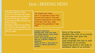 Unit 1Breaking NewsUnit 1 BREKING NEWS
Parts of the article
Headline (the title of an article)
By-line (line that gives the
writer´s name)
Lead paragraph (the key or main
information of an article)
Supporting details ( the body os
secondary ideas of an article)
The past perfect tense
Use it to talk about an action
that appened before another
action in the past. Common
expressions: Before(that), By
then; already.
Example: When the jourlanist
arrived,the photographer had
already taken some pictures of
the accident.
The simple past tense
Use it to express actions that
started and ended in the past.
Common expressions: Last week,
yesterday, that day, when.
Example: We published it last
week
 