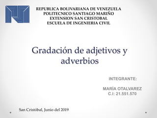 Gradación de adjetivos y
adverbios
INTEGRANTE:
MARÍA OTALVAREZ
C.I: 21.551.570
REPUBLICA BOLIVARIANA DE VENEZUELA
POLITECNICO SANTIAGO MARIÑO
EXTENSION SAN CRISTOBAL
ESCUELA DE INGENIERIA CIVIL
San Cristóbal, Junio del 2019
 