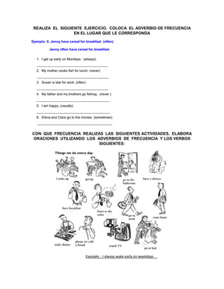 REALIZA EL SIGUIENTE EJERCICIO. COLOCA EL ADVERBIO DE FRECUENCIA
EN EL LUGAR QUE LE CORRESPONDA
CON QUE FRECUENCIA REALIZAS LAS SIGUIENTES ACTIVIDADES, ELABORA
ORACIONES UTILIZANDO LOS ADVERBIOS DE FRECUENCIA Y LOS VERBOS
SIGUIENTES:
 