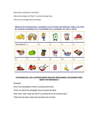 How many / sustantivo / are there?
How many oranges are there? (cuantas naranjas hay)
There are six oranges (hay 6 naranjas)
CON BASE EN LAS ILUSTRACIONES REALIZA ORACIONES UTILIZANDO HOW
MANY OR HOW MUCH
Example:
How much pineapple is there? (¿Cuánta piña hay?)
There is a piece the pineapple (hay una pieza de piña)
How many beer mugs are there? (¿cuantos tarros de cerveza hay?)
There are two beer mugs (hay dos tarros de cerveza)
 