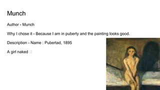 Munch
Author - Munch
Why I chose it - Because I am in puberty and the painting looks good.
Description - Name : Pubertad, 1895
A girl naked 🡆
 