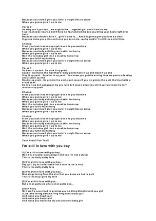 Be caus e you k now I give you lovin' s traight lik e an ar row
Whe n you gonna give it up to m e
Ve r se 3:
So w hy can't you s ee....we ought to be ....together gir l don't fr ont on me
I jus t w anna be near s o don't have no fe ar and lemme see you br ing your body r ight ove r
he r e
Be caus e you s hould s hare it...girl I'll car e it.....And I'm gonna give you love s o clear
It gonna m ak e you s hine and once you ar e m ine...we be r ockin' it until the e nd of time
Chor us:
Fr om you look inna m e e ye gal I s e e s he you want m e
Whe n you gonna give it up to m e
Be caus e you body e nticing you m akin' m e horny
Whe n you gonna give it up to m e
We ll if a no today gir l the n a m ust be tomorrow
Whe n you fulfill m y fantasy
Be caus e you k now I give you lovin' s traight lik e an ar row
Whe n you gonna give it up to m e
Ve r se 1:
So back it up de h..So pack it up ye ah
Caus e I w anna be the man that's r e ally gonna have it up and mack it up and
Slap it up ye ah...So w hat is up ye ah...You k now you got the s i nting inna me pants a de velop
and a s w ell up and
Double up ye ah...So gimmie the w ork ye ah caus e if you no gimme the w ork the blue balls a
e r upt ye ah..
So r e v it up de h gal gwaan try you luck de h caus e when you s tir it up you k now me haffi
m e asure up ye ah.
Chor us:
Fr om you look inna m e e ye gal I s e e s he you want m e
Whe n you gonna give it up to m e
Be caus e you body e nticing you m akin' m e horny
Whe n you gonna give it up to m e
We ll if a no today gir l the n a m ust be tomorrow
Whe n you fulfill m y fantasy
Be caus e you k now I give you lovin' s traight lik e an ar row
Whe n you gonna give it up to m e
Chor us:
Fr om you look inna m e e ye gal I s e e s he you want m e
Whe n you gonna give it up to m e
Be caus e you body e nticing you m akin' m e horny
Whe n you gonna give it up to m e
We ll if a no today gir l the n a m ust be tomorrow
Whe n you fulfill m y fantasy
Be caus e you k now I give you lovin' s traight lik e an ar row
Whe n you gonna give it up to m e
Ye ah Ye ah!! Yoh Yoh!!
I’m still in love with you boy
S] I’m s till in love with you boy…
We ll I’m a hus tle r and a playe r and you I’m not a s tayer
That’s the dutty dutty love
[S] I’m s till in love w ith you boy…
Say gir l, tr y to unde rstand that a m an is jus t a m an
That’s the dutty dutty love
[S] I’m s till in love w ith you boy…
Ble s s ings loving from the s tart but you k now w e had to par t
That’s the w ay I give my love
[S] I’m s till in love w ith you…
But a m an gotta do what a m an gotta doo…
[Se an Paul]
Gir l, w e ll a ne ve r had to promise you no bling bling fo hold you girl
A jus t the loving weh me fling fling control you gir l
And m ak e you head swirl
And m ak e you body twirl
And m ak e you wanna be my one and only baby girl
 