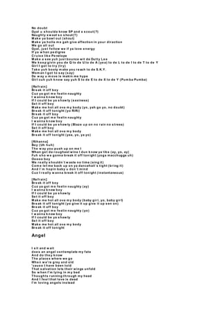 No doubt
Gyal u s houlda know SP and a s cout(?)
Naughty s w eat s o s hout(?)
M ak e ya bawl out (shout)
M ak e ya holla m e gah give affection in your dir ection
We go all out
Gyal, jus t follow we if ya love e nergy
If ya w han pe digree
Cr uis e lik e Pe nelope
M ak e a s ee yuh jus t bounce wit de Dutty Le e
We k e e p givin you de Q to de U to de A (ye a) to de L to de I to de T to de Y
Gir l I got to tr y (tr y)
Tak e yuh booty m ake you r e ach to de S.K.Y.
Wom an I got to s ay (s ay)
Da w ay u m ove is makin me hype
Gir l cuh yuh k now say yuh S to de E to de X to de Y (Pum ba Pumba)
[Re fr ain]
Br e ak it off boy
Cuz ya got m e fe elin naughty
I w anna k now boy
If I could be ya s haw ty (s exiness)
Se t it off boy
M ak e me hot all ova m y body (yo, yah go yo, no doubt)
Br e ak it off tonight (yo RiRi)
Br e ak it off boy
Cuz ya got m e fe elin naughty
I w anna k now boy
If I could be ya s haw ty (Blaze u p on no r ain no s tress)
Se t it off boy
M ak e me hot all ova m y body
Br e ak it off tonight (yea, yo, ya yo)
[Rihanna]
Boy (Uh huh)
The w ay you push up on me I
Whan ge t da r oughest wine I dun k now ya lik e (ay, yo, ay)
Fuh s ho w e gonna break it off ton ight (yoga macchugga uh)
Ooooo boy
We r e ally s houldn´t w aste no time (sing it)
Com e le t me back up on ya dancehall´s tight (br ing it)
And I´m hopin baby u don´t mind
Cuz I r e ally w anna break it off tonight (instantaneous)
[Re fr ain]
Br e ak it off boy
Cuz ya got m e fe elin naughty (ay)
I w anna k now boy
If I could be ya s haw ty
Se t it off boy
M ak e me hot all ova m y body (baby gir l, yo, baby gir l)
Br e ak it off tonight (yo give it up give it up s en on)
Br e ak it off boy
Cuz ya got m e fe elin naughty ( yo)
I w anna k now boy
If I could be ya s haw ty
Se t it off boy
M ak e me hot all ova m y body
Br e ak it off tonight
Angel
I s it and w ait
doe s an angel contemplate my fate
And do the y k now
The place s where we go
Whe n w e're grey and old
'caus e I have been told
That s alvation le ts their wings unfold
So w hen I'm lying in m y bed
Thoughts r unning through my head
And I fe e l that love is dead
I'm loving angels ins tead
 