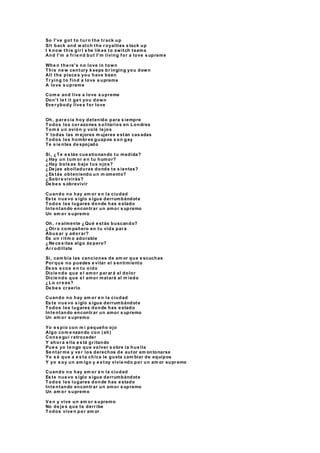 So I've got to tur n the tr ack up
Sit back and w atch the r oyalties s tack up
I k now this gir l s he lik es to switch teams
And I'm a fr ie nd but I'm living for a love s upreme
Whe n the re's no love in town
This ne w century k eeps br inging you down
All the place s you have been
Tr ying to find a love s upreme
A love s upreme
Com e and live a love s upreme
Don't le t it ge t you down
Eve r ybody live s for love
Oh, par e cía hoy detenido para s iempre
Todos los cor azones s olitarios en Londres
Tom é un avión y volé le jos
Y todas las m ejores m ujeres e stán cas adas
Todos los hombr es guapos s on gay
Te s ie ntes de spojado
Si, ¿Te e s tás cue stionando tu medida?
¿Hay un tum or e n tu humor?
¿Hay bols as bajo tus ojos?
¿De jas abolladuras donde te s ientas?
¿Es tás obteniendo un m omento?
¿Sobr e vivirás?
De be s s obrevivir
Cuando no hay am or e n la ciudad
Es te nue vo s iglo s igue derrumbándote
Todos los lugares donde has e stado
Inte ntando encontr ar un amor s upremo
Un am or s upremo
Oh, r e almente ¿Qué e stás buscando?
¿Otr o com pañero en tu vida par a
Abus ar y ador ar?
Es un r itm o adorable
¿Ne ce s itas algo ás pero?
Ar r odíllate
Si, cam bia las canciones de am or que e scuchas
Por que no puedes e vitar el s entimiento
Es os e cos e n tu oído
Dicie ndo que e l amor par ar á al dolor
Dicie ndo que e l amor matará al m iedo
¿Lo cr e es?
De be s cr eerlo
Cuando no hay am or e n la ciudad
Es te nue vo s iglo s igue derrumbándote
Todos los lugares donde has e stado
Inte ntando encontr ar un amor s upremo
Un am or s upremo
Yo e s pío con m i pequeño ojo
Algo com e nzando con (ah)
Cons e guí r etroceder
Y ahor a e lla e s tá gr itando
Pue s yo te ngo que volver s obre la hue lla
Se ntar me y ve r los derechos de autor am ontonarse
Yo s é que a e s ta chica le gusta cam biar de equipos
Y yo s oy un am igo y e s toy vivie ndo por un am or supr emo
Cuando no hay am or e n la ciudad
Es te nue vo s iglo s igue derrumbándote
Todos los lugares donde has e stado
Inte ntando encontr ar un amor s upremo
Un am or s upremo
Ve n y vive un am or s upremo
No de je s que te derr ibe
Todos vive n por am or
 