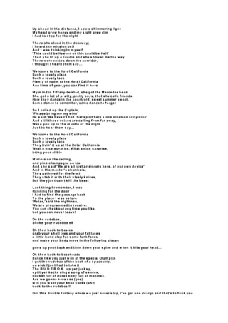 Up ahe ad in the dis tance, I s aw a s himmering light
M y he ad gr ew heavy and my s ight grew dim
I had to s top for the night
The r e s he s tood in the doorway;
I he ar d the mission be ll
And I w as thinking to m yself,
'This could be He ave n or this could be He ll'
The n s he lit up a candle and s he s howed me the w ay
The r e were voice s down the cor ridor,
I thought I he ard them s ay...
We lcom e to the Hote l California
Such a love ly place
Such a love ly face
Ple nty of r oom at the Hote l Califor nia
Any tim e of ye ar, you can find it he re
M y m ind is Tiffany-twisted, s he got the M ercedes be nz
She got a lot of pr e tty, pretty boys, that s he calls friends
How the y dance in the cou rtyard, sweet s ummer sweat.
Som e dance to r emember, s ome dance to forget
So I calle d up the Captain,
'Ple as e br ing me m y wine'
He s aid,'We have n't had that s pirit here s ince nineteen sixty nine'
And s till thos e voices ar e calling fr om far away,
Wak e you up in the m iddle of the night
Jus t to he ar them s ay...
We lcom e to the Hote l California
Such a love ly place
Such a love ly face
The y livin' it up at the Hote l California
What a nice s ur pr ise, What a nice s urprise,
br ing your alibis
M ir r ors on the ce iling,
and pink cham pagne on ice
And s he s aid 'We ar e all jus t prisioners he re, of our own de vice'
And in the m aster's chambers,
The y gathered for the fe ast
The y s tab it w ith their s teely k nives,
But the y jus t can't k ill the beast
Las t thing I r emember, I w as
Running for the door
I had to find the pas sage back
To the place I w as be fore
'Re lax,'s aid the nightman,
We ar e pr ogrammed to r eceive.
You can che ck out any tim e you like,
but you can ne ve r le ave!
Do the r udebox,
Shak e your r udebo x x4
Ok the n back to basics
gr ab your s hell toes and your fat lace s
a little hand clap for s ome funk faces
and m ak e your body move in the following places
goe s up your back and then down your s pine and w hen it hits your he ad…
Ok the n back to baseh eads
dance lik e you just w on at the s pecial Olym pics
I got the r udebox of the back of a s paceship,
s o s ick I jus t had to take it
The R.U.D.E.B.O.X. up ye r jack s y,
s plit ye r k ecks sing a s ong of s emtex,
pock e t full of dur ex body full of mandrex.
Ar e w e gonna have s ex (yes)
w ill you w ear your knee s ocks (ohh)
back to the r udebox!!!
Got this double fantasy where w e just never s top, i've got one de sign and that’s to funk you
 