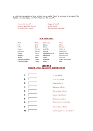  La forma interrogativa se forma también con el auxiliar "to do" al comienzo de la oración ("do"
con las personas "I, you, we, they"; "does" con "he, she, it").
Do you play tennis? ¿ Juegas al tenis ?
Does she go to the cinema? ¿ Va ella al cine ?
Do we know the answer? ¿ Conocemos la respuesta ?
VOCABULARIO
Mesa Table Almohada Pillow
Silla Chair Sábana Sheet
Sofá Sofa Manta Blanket
Cuadro Painting Colchón Mattress
Alfombra Carpet Colcha Bedspread
Espejo Mirror Mesilla de noche Bedside table
Lámpara Lamp Mecedora Rocking chair
Jarrón Vase Sillón Armchair
Armario (general) Closet Cómoda Chest of drawers
Armario (ropa) Closet Cama Bed
LESSON 1
Present simple (presente del indicativo)
1. Yo voy al cine
2. Yo no voy al cine
3. ¿Voy yo al cine?
4. Ella juega al tenis
5. Ella no juega al tenis
6. ¿Juega ella al tenis?
7. Ellos viven en París
8. Ellos no viven en Londres
9. ¿Viven ellos en París?
10. ¿Vamos nosotros a Nueva York?
 