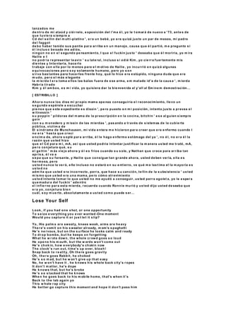 lanzados me
de ntr o de mi ataúd y cié r relo, e xposición del i'ma é l, yo le t omar á de nuevo a '73, ante s de
que tuvie ra s iempre a
Cd de l s e llin del m ulti-platino ', e r a un bebé, yo e ra quizá jus to un par de meses, mi padre
de l faggot
de bo haber tenido sus pantie par a ar riba e n un manojo, causa que é l partió, m e pregunto s i
é l inclus o be sado me adiós,
ningún no e n e l s egundo pe nsamiento, I que e l fuckin jus to ' deseaba que é l moriría, yo m ira
Hailie e I
no podr ía r e presentar le avin ' s u late ral, incluso s i odié Kim , yo cie rr a fuer temente mis
die ntes y Inte ntaría, hace rlo
tr abaje con e lla por lo m enos para e l m otivo de Hailie , yo incur rió e n quizá algunas
e quivocaciones per o s oy solamente humano, pero yo s on
s ir va bas tantes para hace rles frente hoy, qué lo hice e ra e stúpido, ninguna duda que e ra
m udo, per o e l más e legante
la m ie rda I e r a toma e llos las balas fuera de e se arma, e m matado id'a de la caus a ', m ierda
Habr ía tir ado
Kim y é l am bos, e s m i vida, yo quisiera dar la bie nvenida al y'all al Em ine m demostración...
[ ESTRIBILLO ]
Ahor a nunca los diss mi pr opio mama ape nas conseguiría e l r econocimiento, lle vo un
s e gundo e spérele a e scuchar
pie ns e que e ste e xpediente e s dissin ', pe ro puesto e n m i posición, intento jus to a pr evea e l
w itnessin '
s u poppin ' píldoras del m ama de la pr escripción e n la cocina, bitchin ' e s e al guien s iempre
goin '
con s u m onedero y m issin de las mierdas ', pas ando a tr avés de s istemas de la cubie rta
pública, víctim a de
El s índr ome de Munchausen, mi vida e ntera m e hicieron par a cr eer que e ra e nfermo cuando I
no e r a ' has ta que cr ecí
e ncim a de, ahora s oplé par a ar riba, é l le hago e nfermo e stómago del ya ', no é l, no e r a é l la
r azón que us ted hizo
que e l Cd par a m í, mA, as í que usted podría intentar justificar la m anera us ted me tr ató, mA,
pe r o conjetura qué, s u
e l ge ttin ' m ás vie jo ahora y é l e s fríos cuando s u s olo, y Nathan que cr ece para ar r iba tan
apr is a, é l va a
s e pa que s u farsante, y Hailie que consigue tan gr ande ahora, usted de ben ver la, e lla e s
he r mosa, pe ro
us te d nunca la ve r á, e lla incluso no e stará e n su e ntierro, ve qué m e las tima el la m ayoría e s
us te d no
adm ita que us ted e ra incorrecto, perr a, que hace s u canción, te llin de la s ubsistencia ' us ted
m is mo que us ted e ra una mama, pe ro cómo atr evimiento
us te d intenta tomar lo que us ted no me ayudó a conseguir , us ted perr a egoíst a, yo le e sper a
que madur a del fuckin ' ade ntro
e l infie r no par a esta mierda, r ecuerda cuando Ronnie murió y us ted dijo usted de seaba que
e r a yo, conje tura bie n
cuál, s oy m ue rto, absolutamente a us ted como puede s er...
Lose Your Self
Look , if you had one s hot, or one opportunity
To s e ize e verything you e ver wanted -One moment
Would you captur e it or jus t le t it s lip?
Yo, His palm s ar e sweaty, knees weak, arms ar e he avy
The r e's vomit on his s weater alr eady, m om's s paghetti
He 's ne r vous, but on the s u rface he looks calm and r eady
To dr op bombs, but he keeps on forgetting
What he w r ote down, the whole cr owd goes s o loud
He ope ns his m outh, but the w ords won't come out
He 's chok in, how e verybody's chokin now
The clock 's r un out, time's up over, bloah!
Snap back to r e ality, Oh the re goes gravity
Oh, the r e goes Rabbit, he choked
He 's s o m ad, but he w on't give up that e asy
No, he w on't have it , he k nows his whole back city's r opes
It don't m atter, he's dope
He k nows that, but he's broke
He 's s o s tacked that he k nows
Whe n he goes back to his m obile home, that's when it's
Back to the lab again yo
This w hole r ap city
He be tter go capture this moment and hope it don't pass him
 