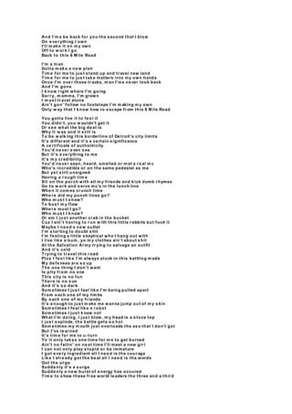 And I'm a be back for you the s econd that I blow
On e ve r ything I own
I'll m ak e it on m y own
Off to w or k I go
Back to this 8 M ile Road
I'm a m an
Gotta m ak e a ne w plan
Tim e for me to jus t s tand up and tr avel new land
Tim e for me to jus t tak e matters into my own hands
Once I'm ove r these tr acks, m an I'ma ne ver look back
And I'm gone
I k now r ight where I'm going
Sor r y, m omma, I'm grown
I m us t tr avel alone
Ain't gon' follow no footsteps I'm m aking m y own
Only w ay that I k now how to e scape fr om this 8 M ile Road
You gotta live it to fe e l it
You didn't, you w ouldn't get it
Or s e e what the big de al is
Why it w as and it s till is
To be w alk ing this borderline of De troit's city limits
It's differ ent and it's a ce rtain s ignificance
A ce r tificate of authenticity
You'd ne ve r e ven s ee
But it's e ve rything to me
It's m y cr edibiiity
You'd ne ve r seen, heard, smelled or m et a r e al m c
Who's incr edible or on the same pedestal as me
But ye t s till unsigned
Having a r ough tim e
Sit on the por ch with all m y friends and k ick dumb r hymes
Go to w or k and s erve mc's in the lunch line
Whe n it com es cr unch time
Whe r e did my punch lines go?
Who m us t I s how?
To bus t m y flow
Whe r e must I go?
Who m us t I k now?
Or am I jus t another cr ab in the bucket
Cuz I ain't having to r un w ith this little r abbits but fuck it
M aybe I ne e d a ne w outlet
I'm s tar ting to doubt s hit
I'm fe eling a little s keptical who I hang out with
I live lik e a bum , yo m y clothes ain't about s hit
At the Salvation Ar my tr ying to salvage an outfit
And it's cold
Tr ying to tr avel this r oad
Plus I fe e l lik e I'm always stuck in this battling m ode
M y de fe nses ar e s o up
The one thing I don't want
Is pity fr om no one
This city is no fun
The r e is no s un
And it's s o dar k
Som e times I jus t feel lik e I'm being pulled apart
Fr om e ach one of my lim bs
By e ach one of my fr iends
It's e nough to jus t m ake me wanna jump out of m y s kin
Som e times I fe el lik e a r obot
Som e times I jus t k now not
What I'm doing, I jus t blow, m y head is a s tove top
I jus t e xplode, the k ettle gets s o hot
Som e times my m outh just overloads the as s that I don't got
But I've le ar ned
It's tim e for me to u-turn
Yo it only tak e s one time for m e to get burned
Ain't no fallin' on ne xt time I'll meet a new gir l
I can not only play s tupid or be immature
I got e ve ry ingredient all I ne e d is the cour age
Lik e I alr e ady got the be at all I ne e d is the words
Got the ur ge
Sudde nly it's a s urge
Sudde nly a ne w burst of e nergy has occured
Tim e to s how these fr ee wor ld le aders the three and a thir d
 