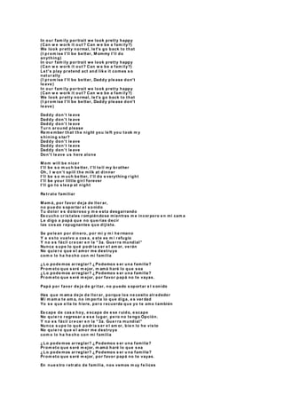 In our fam ily por trait we look pretty happy
(Can w e work it out ? Can w e be a fam ily?)
We look pr etty normal, le t's go back to that
(I pr om ise I’ll be be tter, M ommy I’ll do
anything)
In our fam ily por trait we look pretty happy
(Can w e work it out? Can w e be a fam ily?)
Le t's play pr etend act and lik e it comes s o
natur ally
(I pr om ise I’ll be be tter, Daddy ple ase don't
le ave )
In our fam ily por trait we look pretty happy
(Can w e work it out? Can w e be a fam ily?)
We look pr etty normal, le t's go back to that
(I pr om ise I’ll be be tter, Daddy ple ase don't
le ave )
Daddy don’t le ave
Daddy don’t le ave
Daddy don’t le ave
Tur n ar ound please
Re m e mber that the night you le ft you took m y
s hining s tar?
Daddy don’t le ave
Daddy don’t le ave
Daddy don’t le ave
Don't le ave us here alone
M om will be nice r
I’ll be s o m uch be tter, I’ll te ll my br other
Oh, I w on’t spill the milk at dinner
I’ll be s o m uch be tter, I’ll do e verything r ight
I’ll be your little gir l forever
I’ll go to s le e p at night
Re tr ato familiar
M am á, por favor de ja de llor ar,
no pue do s opor tar e l s o nido
Tu dolor e s doloroso y m e e sta desgarrando
Es cucho cr is tales r ompiéndose mientras m e incor poro e n mi cam a
Le digo a papá que no que rías decir
las cos as r epugnantes que dijiste.
Se pe le an por dinero, por mi y m i he rmano
Y a e s to vuelvo a cas a, e ste es m i r efugio
Y no e s fácil cr e cer e n la “3a. Gue r ra mundial”
Nunca s upe lo qué podr ía s er e l am or, ve rán
No quie r o que e l amor me destruya
com o lo ha he cho con mi familia
¿Lo pode mos ar reglar? ¿Podemos s er una familia?
Pr om eto que s eré m ejor, m amá haré lo que s ea
¿Lo pode mos ar reglar? ¿Podemos s er una familia?
Pr om eto que s eré m ejor, por favor papá no te vayas.
Papá por favor de ja de gr itar, no puedo s oportar e l s onido
Has que m ama de je de llor ar, porque los ne cesito alr ededor
M i m am a te am a, no im porta lo que diga, e s ver dad
Yo s e que e lla te hiere, per o r ecuerda que yo te amo también
Es cape de cas a hoy, e scape de e se r uido, e scape
No quie r o r egresar a e s e lugar, pe ro no te ngo Opción.
Y no e s fácil cr e cer e n la “3a. Gue r ra mundial”
Nunca s upe lo qué podr ía s er e l am or, bie n lo he vis to
No quie r o que e l amor me destruya
com o lo ha he cho con mi familia
¿Lo pode mos ar reglar? ¿Podemos s er una familia?
Pr om eto que s eré m ejor, m amá haré lo que s ea
¿Lo pode mos ar reglar? ¿Podemos s er u na familia?
Pr om eto que s eré m ejor, por favor papá no te vayas.
En nue s tro r etr ato de familia, nos vemos m uy fe lices
 