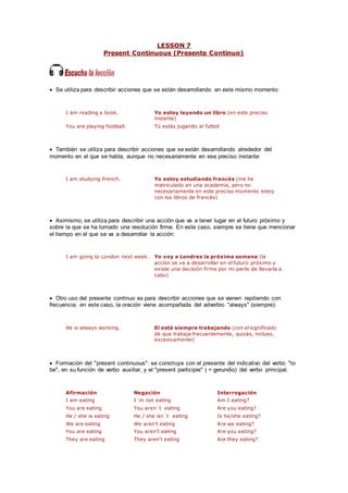 LESSON 7
Present Continuous (Presente Continuo)
 Se utiliza para describir acciones que se están desarrollando en este mismo momento:
I am reading a book. Yo estoy leyendo un libro (en este preciso
instante)
You are playing football. Tú estás jugando al futbol
 También se utiliza para describir acciones que se están desarrollando alrededor del
momento en el que se habla, aunque no necesariamente en ese preciso instante:
I am studying French. Yo estoy estudiando francés (me he
matriculado en una academia, pero no
necesariamente en este preciso momento estoy
con los libros de francés)
 Asimismo, se utiliza para describir una acción que va a tener lugar en el futuro próximo y
sobre la que se ha tomado una resolución firme. En este caso, siempre se tiene que mencionar
el tiempo en el que se va a desarrollar la acción:
I am going to London next week. Yo voy a Londres la próxima semana (la
acción se va a desarrollar en el futuro próximo y
existe una decisión firme por mi parte de llevarla a
cabo)
 Otro uso del presente continuo es para describir acciones que se vienen repitiendo con
frecuencia; en este caso, la oración viene acompañada del adverbio "always" (siempre):
He is always working. El está siempre trabajando (con el significado
de que trabaja frecuentemente, quizás, incluso,
excesivamente)
 Formación del "present continuous": se construye con el presente del indicativo del verbo "to
be", en su función de verbo auxiliar, y el "present participle" ( = gerundio) del verbo principal.
Afirmación Negación Interrogación
I am eating I´m not eating Am I eating?
You are eating You aren´t eating Are you eating?
He / she is eating He / she isn´t eating Is he/she eating?
We are eating We aren't eating Are we eating?
You are eating You aren't eating Are you eating?
They are eating They aren't eating Are they eating?
 