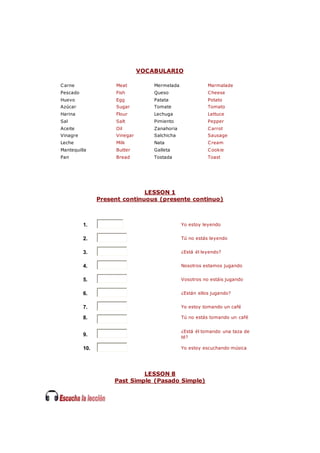 VOCABULARIO
Carne Meat Mermelada Marmalade
Pescado Fish Queso Cheese
Huevo Egg Patata Potato
Azúcar Sugar Tomate Tomato
Harina Flour Lechuga Lettuce
Sal Salt Pimiento Pepper
Aceite Oil Zanahoria Carrot
Vinagre Vinegar Salchicha Sausage
Leche Milk Nata Cream
Mantequilla Butter Galleta Cookie
Pan Bread Tostada Toast
LESSON 1
Present continuous (presente continuo)
1. Yo estoy leyendo
2. Tú no estás leyendo
3. ¿Está él leyendo?
4. Nosotros estamos jugando
5. Vosotros no estáis jugando
6. ¿Están ellos jugando?
7. Yo estoy tomando un café
8. Tú no estás tomando un café
9.
¿Está él tomando una taza de
té?
10. Yo estoy escuchando música
LESSON 8
Past Simple (Pasado Simple)
 