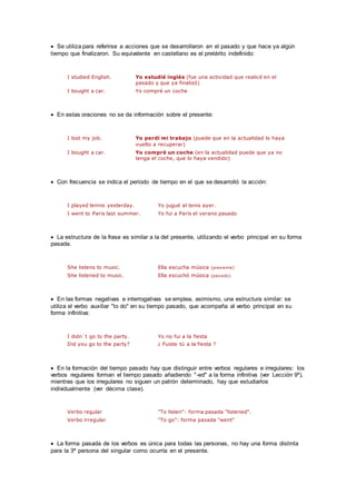  Se utiliza para referirse a acciones que se desarrollaron en el pasado y que hace ya algún
tiempo que finalizaron. Su equivalente en castellano es el pretérito indefinido:
I studied English. Yo estudié inglés (fue una actividad que realicé en el
pasado y que ya finalizó)
I bought a car. Yo compré un coche
 En estas oraciones no se da información sobre el presente:
I lost my job. Yo perdí mi trabajo (puede que en la actualidad lo haya
vuelto a recuperar)
I bought a car. Yo compré un coche (en la actualidad puede que ya no
tenga el coche, que lo haya vendido)
 Con frecuencia se indica el periodo de tiempo en el que se desarrolló la acción:
I played tennis yesterday. Yo jugué al tenis ayer.
I went to Paris last summer. Yo fui a París el verano pasado
 La estructura de la frase es similar a la del presente, utilizando el verbo principal en su forma
pasada.
She listens to music. Ella escucha música (presente)
She listened to music. Ella escuchó música (pasado)
 En las formas negativas e interrogativas se emplea, asimismo, una estructura similar: se
utiliza el verbo auxiliar "to do" en su tiempo pasado, que acompaña al verbo principal en su
forma infinitiva:
I didn´t go to the party. Yo no fui a la fiesta
Did you go to the party? ¿ Fuiste tú a la fiesta ?
 En la formación del tiempo pasado hay que distinguir entre verbos regulares e irregulares: los
verbos regulares forman el tiempo pasado añadiendo "-ed" a la forma infinitiva (ver Lección 9º),
mientras que los irregulares no siguen un patrón determinado, hay que estudiarlos
individualmente (ver décima clase).
Verbo regular "To listen": forma pasada "listened".
Verbo irregular "To go": forma pasada "went"
 La forma pasada de los verbos es única para todas las personas, no hay una forma distinta
para la 3ª persona del singular como ocurría en el presente.
 