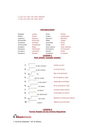 I / you / he / she / we / they "listened"
I / you / he / she / we / they "went"
VOCABULARIO
Abogado Lawyer Pintor Painter
Médico Doctor Frutero Greengrocer
Ingeniero Engineer Mecánico Mechanic
Economista Economist Militar Soldier
Arquitecto Architect Sacerdote Priest
Comerciante Shopkeeper Artista Artist
Panadero Baker Actor (actriz) Actor (actress)
Peluquero Hairdresser Funcionario Civil servant
Cerrajero Locksmith Escritor Writer
Fontanero Plumber Carpintero Carpenter
LESSON 1
Past simple (pasado simple)
1. to the cinema?
¿Fuiste al cine?
2. I to the cinema.
Yo no fui al cine
3. She TV.
Ella vio la televisión
4. I like his house.
No me gustó su casa
5. in the party?
¿Bailó ella en la fiesta?
6. He his watch.
Él no encontró su reloj
7. to Paris?
¿Vinieron ellos a París?
8.
her boyfriend?
¿Conociste a su novio?
9. We the news.
Nosotros no oímos las noticias
10. a beer?
¿Bebió él una cerveza?
LESSON 9
Forma Pasada de los Verbos Regulares
 Se forma añadiendo "-ed" al infinitivo:
 