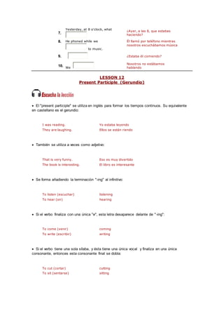 7.
Yesterday, at 8 o'clock, what
¿Ayer, a las 8, que estabas
haciendo?
8. He phoned while we
to music.
Él llamó por teléfono mientras
nosotros escuchábamos música
9. ¿Estaba él comiendo?
10. We
Nosotros no estábamos
hablando
LESSON 12
Present Participle (Gerundio)
 El "present participle" se utiliza en inglés para formar los tiempos continuos. Su equivalente
en castellano es el gerundio:
I was reading. Yo estaba leyendo
They are laughing. Ellos se están riendo
 También se utiliza a veces como adjetivo:
That is very funny. Eso es muy divertido
The book is interesting. El libro es interesante
 Se forma añadiendo la terminación "-ing" al infinitivo:
To listen (escuchar) listening
To hear (oir) hearing
 Si el verbo finaliza con una única "e", esta letra desaparece delante de "-ing":
To come (venir) coming
To write (escribir) writing
 Si el verbo tiene una sola sílaba, y ésta tiene una única vocal y finaliza en una única
consonante, entonces esta consonante final se dobla:
To cut (cortar) cutting
To sit (sentarse) sitting
 
