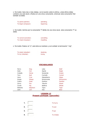  Si el verbo tiene dos o más silabas, con el acento sobre la última, y ésta última sílaba
contiene una sola vocal y finaliza en una única consonante, entonces esta consonante final
también se dobla:
To admit (admitir) admitting
To begin (empezar) beginning
 Si el verbo termina por la consonante "l" detrás de una única vocal, esta consonante "l" se
dobla:
To cancel (cancelar) cancelling
To impel (impulsar) impelling
 Si el verbo finaliza en "y", esta letra se mantiene y se le añade la terminación "-ing":
To study (estudiar) studying
To try (intentar) trying
VOCABULARIO
Perro Dog Lobo Wolf
Gato Cat Aguila Eagle
Caballo Horse Serpiente Snake
Toro Bull Camello Camel
Vaca Cow Hipopótamo Hippo
Oveja Sheep Rinoceronte Rhinoceros
Cabra Goat Pantera Panther
Zorro Fox Tiburón Shark
Cerdo Pig Ballena Whale
Elefante Elephant Tigre Tiger
León Lion Oso Bear
LESSON 12
Present participle (gerundio)
1. To hurry
2. To put
3. To go
4. To imitate
 