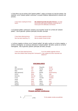  Este último uso es similar al del "present perfect", según se recoge en la lección anterior. No
obstante, con el "present perfect continuous" se quiere enfatizar especialmente la duración del
proceso.
I have been reading for three
hours.
He estado leyendo durante 3 horas: con esta
forma del verbo quiero enfatizar el periodo de 3
horas que le he dedicado a la lectura.
 El "present perfect continuous" se forma con el auxiliar "to be" en su forma de "present
perfect", más el gerundio (present participle) del verbo principal:
I have been playing tennis. Yo he estado jugando al tenis
She has been watching TV. Ella ha estado viendo la tele
 La forma negativa se forma con el "present perfect" del verbo auxiliar en su forma negativa, y
la forma interrogativa se construye utilizando el "present perfect" del verbo auxiliar en su forma
interrogativa, más el gerundio (present participle) del verbo principal.
I have not been playing tennis Yo no he estado jugando al tenis
Have the children been doing their homework? ¿ Han estado los niños haciendo sus
deberes ?
VOCABULARIO
Alto High Pequeño Small
Alto (persona) Tall Fuerte Strong
Bajo Low Débil Weak
Bajo (persona) Short Bonito Good-looking
Ancho Wide Feo Ugly
Estrecho Narrow Recto Straight
Corto Short Torcido Twisted
Largo Long Rico Rich
Lento Slow Pobre Poor
Rápido Quick Ligero Light
Pesado Heavy Grande Big
LESSON 1
Present perfect continuous
1. I a film.
Yo he estado viendo una película
 